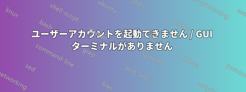 ユーザーアカウントを起動できません / GUI ターミナルがありません