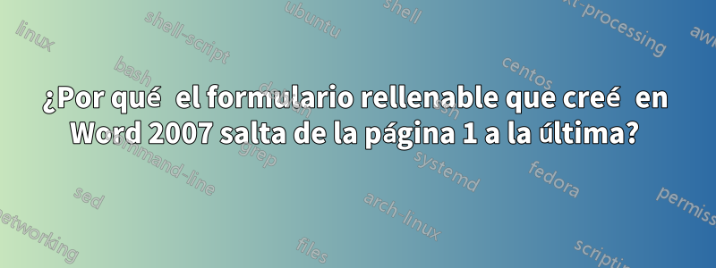 ¿Por qué el formulario rellenable que creé en Word 2007 salta de la página 1 a la última?