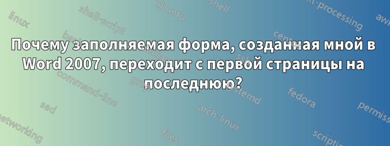 Почему заполняемая форма, созданная мной в Word 2007, переходит с первой страницы на последнюю?