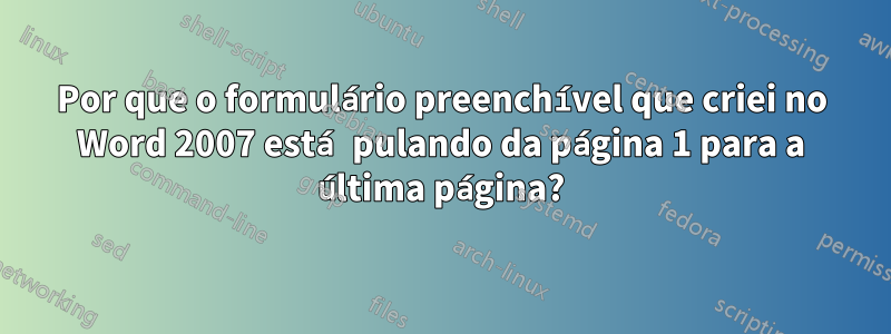 Por que o formulário preenchível que criei no Word 2007 está pulando da página 1 para a última página?