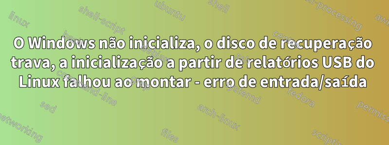 O Windows não inicializa, o disco de recuperação trava, a inicialização a partir de relatórios USB do Linux falhou ao montar - erro de entrada/saída