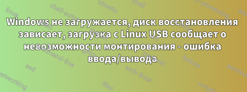 Windows не загружается, диск восстановления зависает, загрузка с Linux USB сообщает о невозможности монтирования - ошибка ввода/вывода