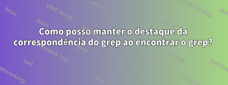 Como posso manter o destaque da correspondência do grep ao encontrar o grep?