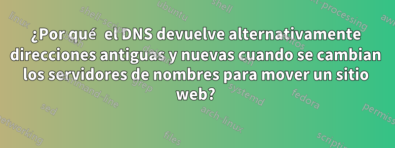 ¿Por qué el DNS devuelve alternativamente direcciones antiguas y nuevas cuando se cambian los servidores de nombres para mover un sitio web?