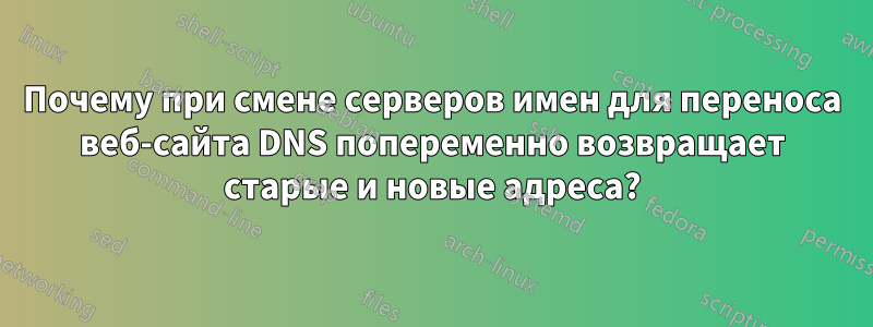 Почему при смене серверов имен для переноса веб-сайта DNS попеременно возвращает старые и новые адреса?