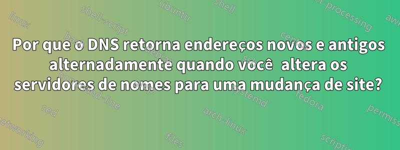 Por que o DNS retorna endereços novos e antigos alternadamente quando você altera os servidores de nomes para uma mudança de site?