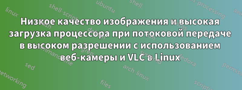 Низкое качество изображения и высокая загрузка процессора при потоковой передаче в высоком разрешении с использованием веб-камеры и VLC в Linux