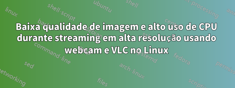 Baixa qualidade de imagem e alto uso de CPU durante streaming em alta resolução usando webcam e VLC no Linux