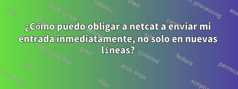 ¿Cómo puedo obligar a netcat a enviar mi entrada inmediatamente, no solo en nuevas líneas?