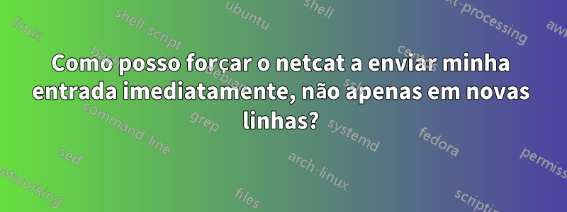 Como posso forçar o netcat a enviar minha entrada imediatamente, não apenas em novas linhas?