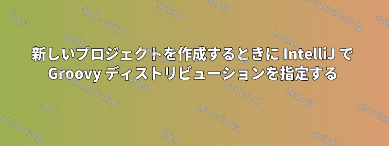 新しいプロジェクトを作成するときに IntelliJ で Groovy ディストリビューションを指定する