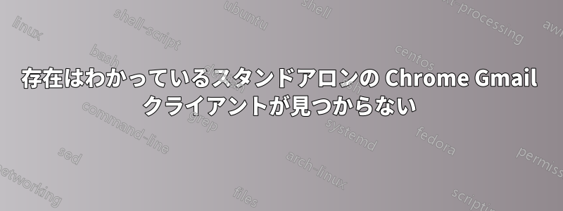 存在はわかっているスタンドアロンの Chrome Gmail クライアントが見つからない