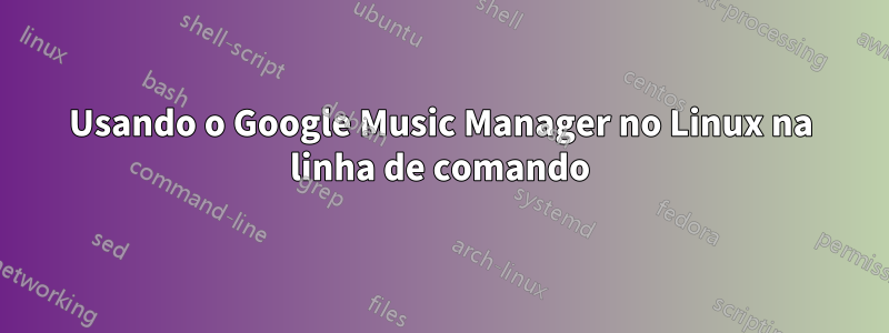 Usando o Google Music Manager no Linux na linha de comando