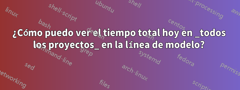 ¿Cómo puedo ver el tiempo total hoy en _todos los proyectos_ en la línea de modelo?