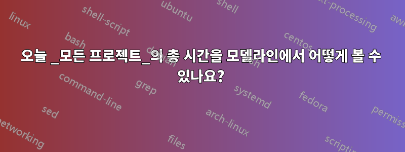 오늘 _모든 프로젝트_의 총 시간을 모델라인에서 어떻게 볼 수 있나요?