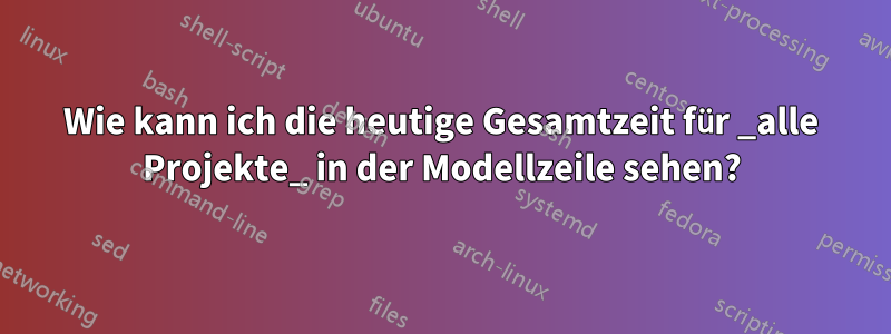 Wie kann ich die heutige Gesamtzeit für _alle Projekte_ in der Modellzeile sehen?