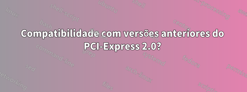 Compatibilidade com versões anteriores do PCI-Express 2.0?