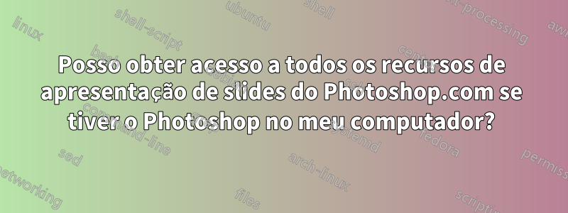 Posso obter acesso a todos os recursos de apresentação de slides do Photoshop.com se tiver o Photoshop no meu computador?