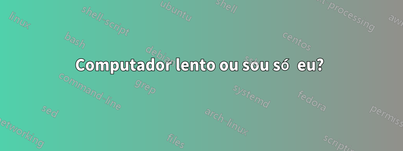 Computador lento ou sou só eu?