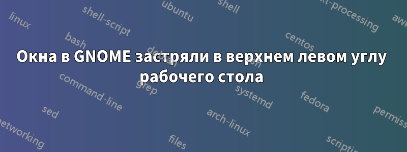 Окна в GNOME застряли в верхнем левом углу рабочего стола