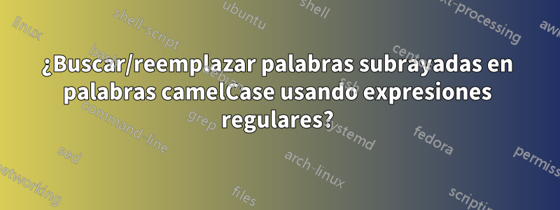 ¿Buscar/reemplazar palabras subrayadas en palabras camelCase usando expresiones regulares?