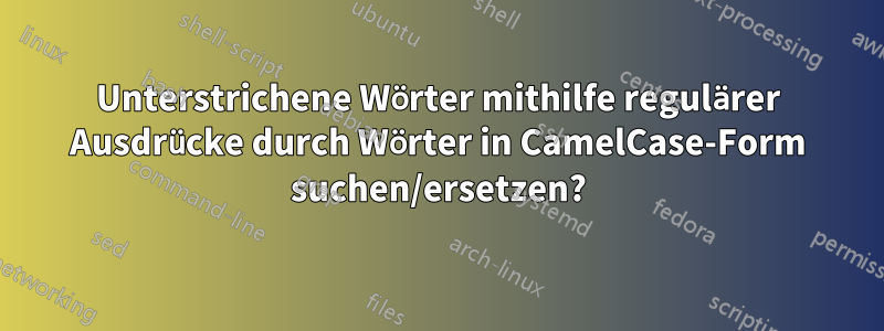 Unterstrichene Wörter mithilfe regulärer Ausdrücke durch Wörter in CamelCase-Form suchen/ersetzen?