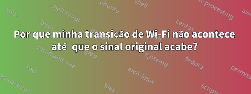 Por que minha transição de Wi-Fi não acontece até que o sinal original acabe?