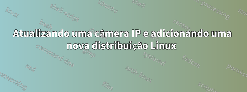 Atualizando uma câmera IP e adicionando uma nova distribuição Linux 