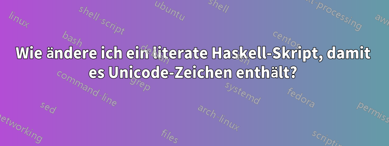 Wie ändere ich ein literate Haskell-Skript, damit es Unicode-Zeichen enthält?