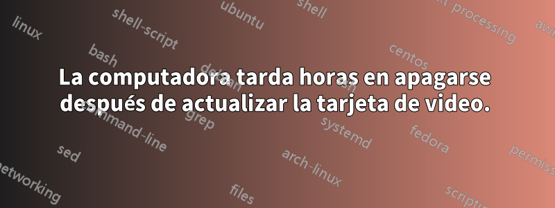 La computadora tarda horas en apagarse después de actualizar la tarjeta de video.