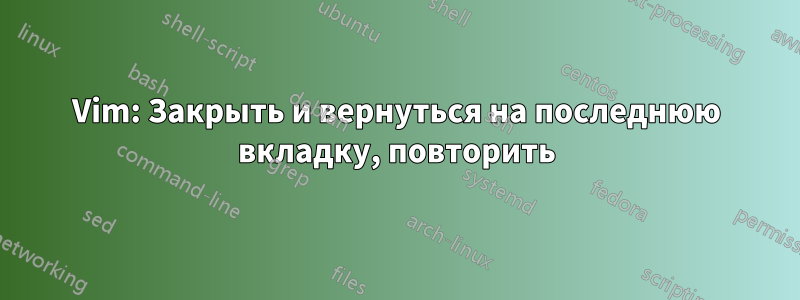 Vim: Закрыть и вернуться на последнюю вкладку, повторить