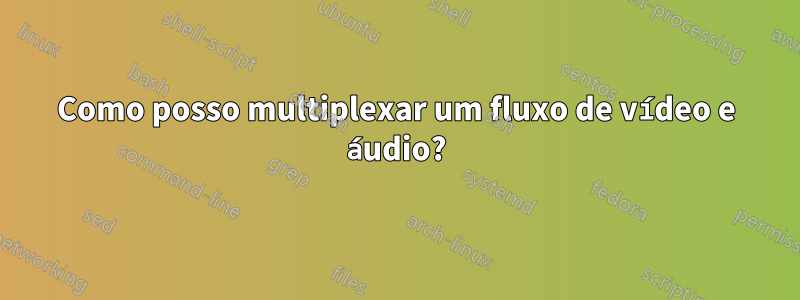 Como posso multiplexar um fluxo de vídeo e áudio?