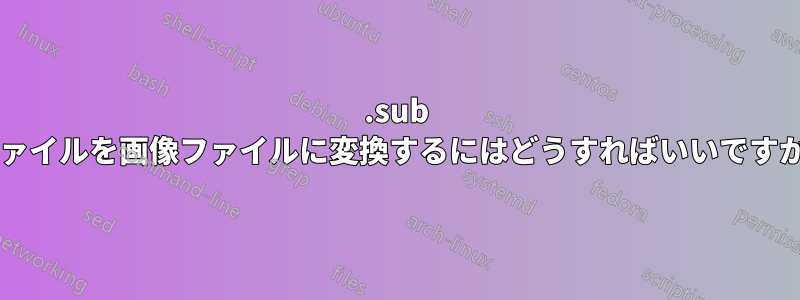 .sub ファイルを画像ファイルに変換するにはどうすればいいですか?