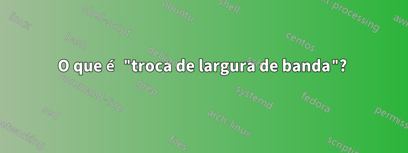 O que é "troca de largura de banda"?