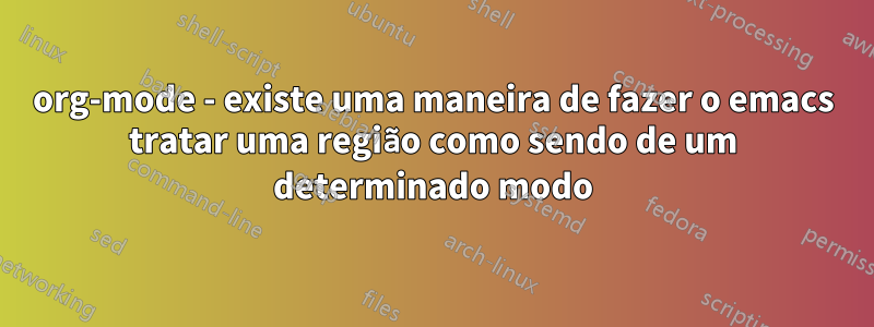 org-mode - existe uma maneira de fazer o emacs tratar uma região como sendo de um determinado modo