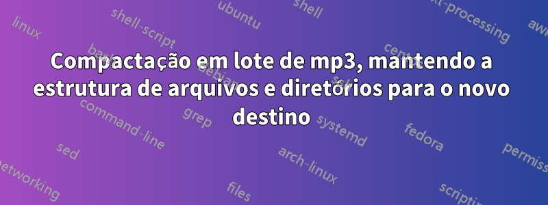 Compactação em lote de mp3, mantendo a estrutura de arquivos e diretórios para o novo destino