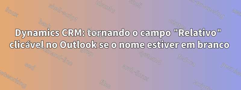 Dynamics CRM: tornando o campo "Relativo" clicável no Outlook se o nome estiver em branco