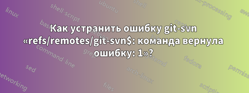 Как устранить ошибку git-svn «refs/remotes/git-svn$: команда вернула ошибку: 1»?