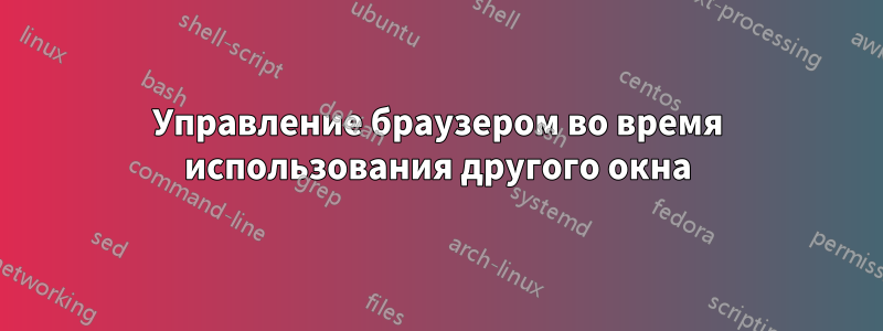 Управление браузером во время использования другого окна