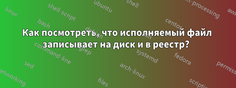 Как посмотреть, что исполняемый файл записывает на диск и в реестр? 