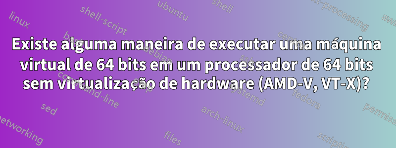 Existe alguma maneira de executar uma máquina virtual de 64 bits em um processador de 64 bits sem virtualização de hardware (AMD-V, VT-X)?