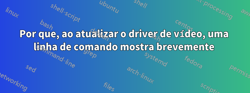 Por que, ao atualizar o driver de vídeo, uma linha de comando mostra brevemente