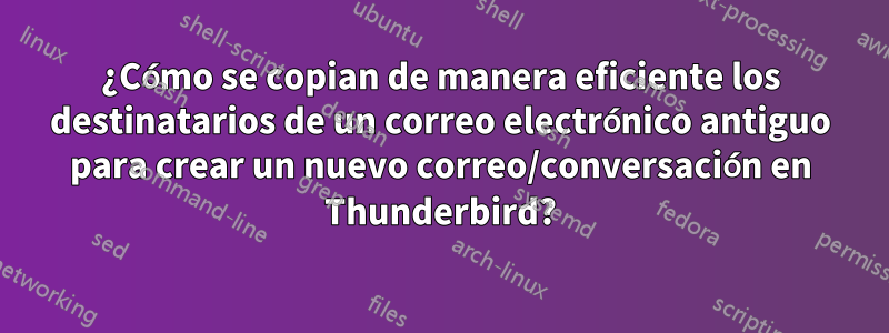 ¿Cómo se copian de manera eficiente los destinatarios de un correo electrónico antiguo para crear un nuevo correo/conversación en Thunderbird?