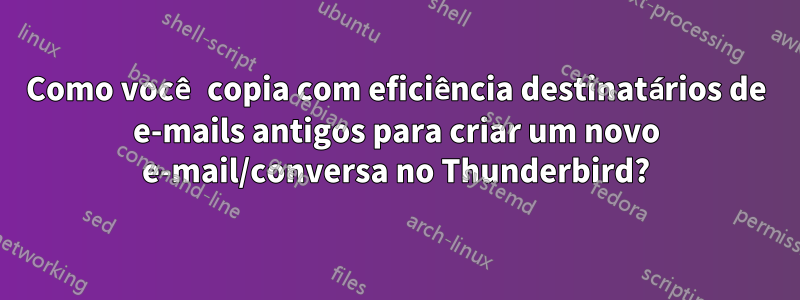 Como você copia com eficiência destinatários de e-mails antigos para criar um novo e-mail/conversa no Thunderbird?