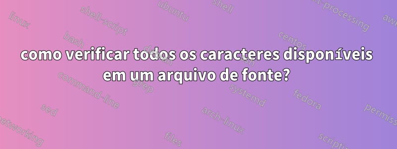 como verificar todos os caracteres disponíveis em um arquivo de fonte?