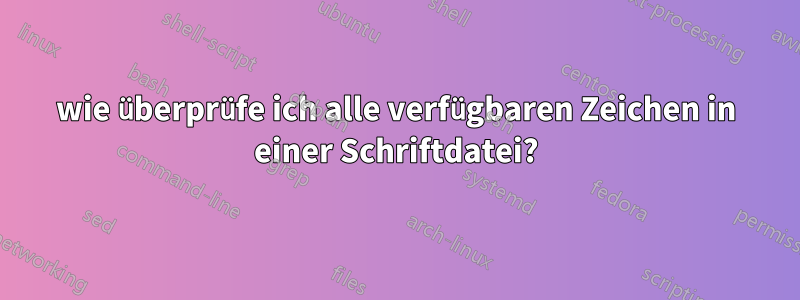 wie überprüfe ich alle verfügbaren Zeichen in einer Schriftdatei?