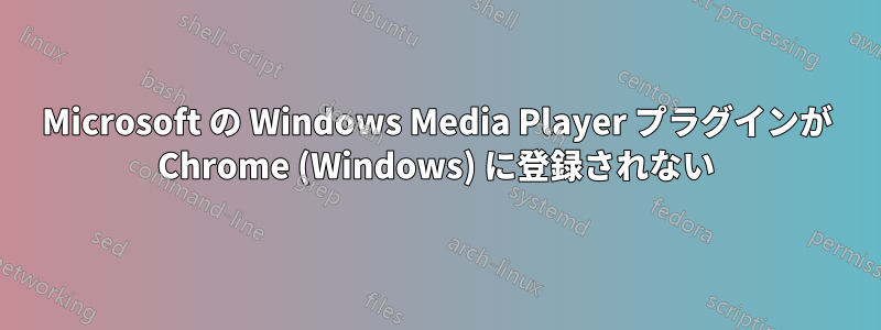 Microsoft の Windows Media Player プラグインが Chrome (Windows) に登録されない