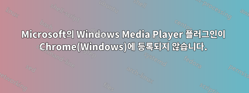 Microsoft의 Windows Media Player 플러그인이 Chrome(Windows)에 등록되지 않습니다.