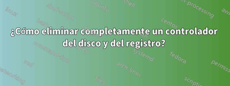 ¿Cómo eliminar completamente un controlador del disco y del registro?