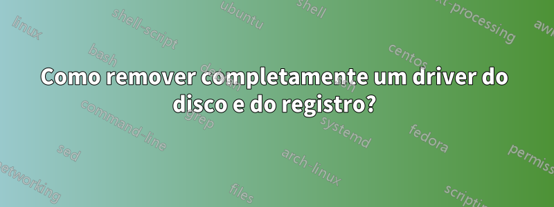 Como remover completamente um driver do disco e do registro?